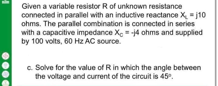 Given a variable resistor R of unknown resistance
connected in parallel with an inductive reactance X = j10
ohms. The parallel combination is connected in series
with a capacitive impedance Xc = -j4 ohms and supplied
by 100 volts, 60 Hz AC source.
%3D
c. Solve for the value of R in which the angle between
the voltage and current of the circuit is 45°.
