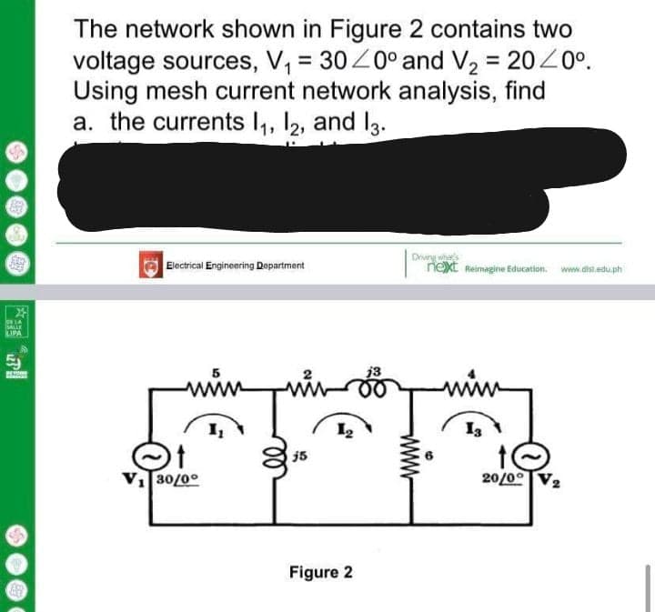 The network shown in Figure 2 contains two
voltage sources, V, = 30Z0° and V2 = 2020°.
Using mesh current network analysis, find
a. the currents I,, I2, and I3.
Drivng what's
next Reimagine Education.
Electrical Engineering Department
www.dist.edu.ph
lor LA
SALLE
LIPA
j3
www
I3
j5
VI30/0°
20/00
Figure 2
