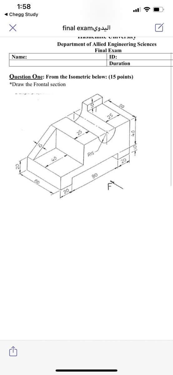 1:58
1 Chegg Study
final exams9
Department of Allied Engineering Sciences
Name:
Final Exam
ID:
Question One: From the Isometric below: (15 points)
*Draw the Frontal section
Duration
25
25
RIS
40
/. 20
60
08
| 20
