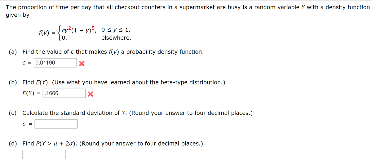 The proportion of time per day that all checkout counters in a supermarket are busy is a random variable Y with a density function
given by
|cy²(1 – y)5, 0 <ys 1,
f(y) :
elsewhere.
(a) Find the value of c that makes f(y) a probability density function.
C = 0.01190
(b) Find E(Y). (Use what you have learned about the beta-type distribution.)
E(Y)
.1666
(c) Calculate the standard deviation of Y. (Round your answer to four decimal places.)
=
(d) Find P(Y > µ + 20). (Round your answer to four decimal places.)
