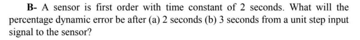 B- A sensor is first order with time constant of 2 seconds. What will the
percentage dynamic error be after (a) 2 seconds (b) 3 seconds from a unit step input
signal to the sensor?
