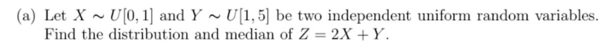 (a) Let X ~ U[0, 1] and Y ~ U[1,5] be two independent uniform random variables.
Find the distribution and median of Z = 2X +Y.
