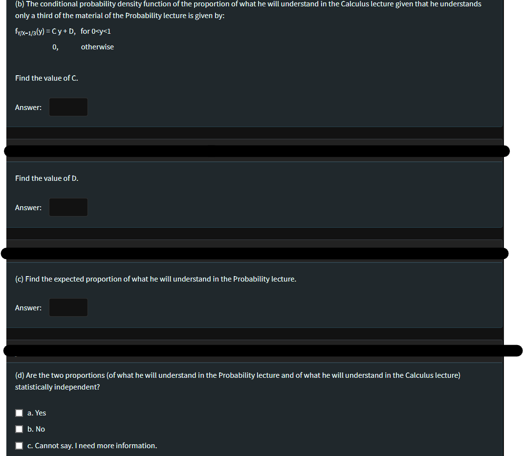 (b) The conditional probability density function of the proportion of what he will understand in the Calculus lecture given that he understands
only a third of the material of the Probability lecture is given by:
fyx-1/3(y) = Cy+ D, for 0<y<1
0,
otherwise
Find the value of C.
Answer:
Find the value of D.
Answer:
(c) Find the expected proportion of what he will understand in the Probability lecture.
Answer:
(d) Are the two proportions (of what he will understand in the Probability lecture and of what he will understand in the Calculus lecture)
statistically independent?
a. Yes
b. No
c. Cannot say. I need more information.
