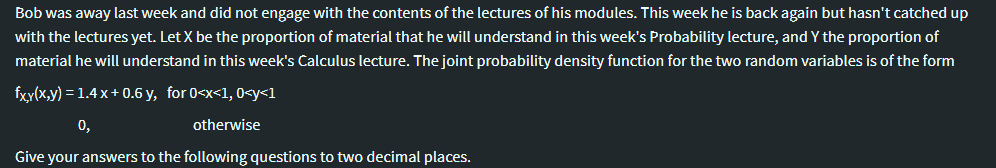 Bob was away last week and did not engage with the contents of the lectures of his modules. This week he is back again but hasn't catched up
with the lectures yet. Let X be the proportion of material that he will understand in this week's Probability lecture, and Y the proportion of
material he will understand in this week's Calculus lecture. The joint probability density function for the two random variables is of the form
fxy(x,y) = 1.4 x+ 0.6 y, for 0<x<1, 0<y<1
0,
otherwise
Give your answers to the following questions to two decimal places.
