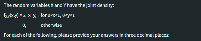 The random variables X and Y have the joint density:
fxy(x,y) = 2-x-y, for 0<x<1, 0<y<1
0,
otherwise
For each of the following, please provide your answers in three decimal places:
