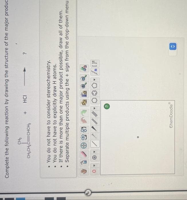 44
Complete the following reaction by drawing the structure of the major produc
CH3
CH₂CH₂C=CHCH
●
• You do not have to consider stereochemistry.
• You do not have to explicitly draw H atoms.
. If there is more than one major product possible, draw all of them.
Separate multiple products using the + sign from the drop-down menu..
+
+ HCI
8
?
?
ChemDoodle
<>