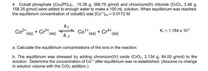 4. Cobalt phosphate (CO3(PO4)2, 15.38 g, 366.75 g/mol) and chromium(III) chloride (CrCl3, 3.46 g,
158.35 g/mol) were added to enough water to make a 100 mL solution. When equilibrium was reached,
the equilibrium concentration of cobalt(I) was [Co¹*Jeq = 0.0172 M.
Co2+ (aq) + Cr³+ (aq)
K₁
K-1
Co¹+
(aq) + Cr4+
(aq)
K. = 1.184 x 10-3
a. Calculate the equilibrium concentrations of the ions in the reaction.
b. The equilibrium was stressed by adding chromium(IV) oxide (CrO2, 2.134 g, 84.00 g/mol) to the
solution. Determine the concentration of Co¹ after equilibrium was re-established. (Assume no change
in solution volume with the CrO₂ addition.)