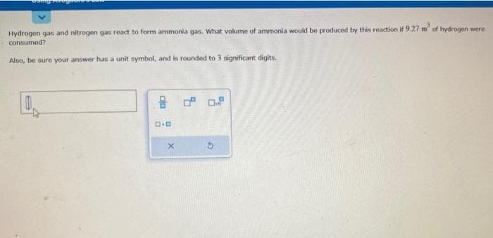 Sung
Hydrogen gas and nitrogen gas react to form ammonia gas. What volume of ammonia would be produced by this reaction if 9.27 m³ of hydrogen were
consumed?
Also, be sure your answer has a unit symbol, and is rounded to 3 significant digits.
D.D
X