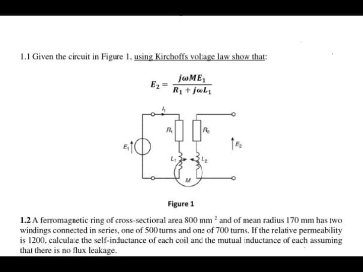 1.1 Given the circuit in Figure 1, using Kirchoffs voliage law show that:
jwME,
Ez
R1 + jwl1
R,
R
Figure 1
1.2 A ferromagnetic ring of cross-sectional area 800 mm and of mean radius 170 mm has two
windings connected in series, one of 500 turns and one of 700 turns. If the relative permeability
is 1200, calcula:e the self-inductance of each coil and the mutual inductance of each assuming
that there is no flux leakage.
