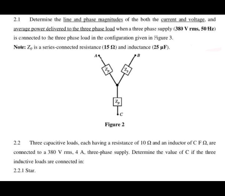 Determine the line and phase magnitudes of the both the current and voltage, and
average power delivered to the three phase load when a three phase supply (380 V rms, 50 Hz)
2.1
is connected to the three phase load in the configuration given in Figure 3.
Note: Zp is a series-connected resistance (15 2) and inductance (25 µF).
Figure 2
2.2
Three capacitive loads, each having a resistance of 10 2 and an inductor of C F Q, are
connected to a 380 V rms, 4 A, three-phase supply. Determine the value of C if the three
inductive loads are connected in:
2.2.1 Star.
