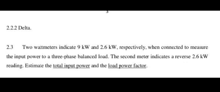 2.2.2 Delta.
2.3
Two watmeters indicate 9 kW and 2.6 kW, respectively, when connected to measure
the input power to a three-phase balanced load. The second meter indicates a reverse 2.6 kW
reading. Estimate the total input power and the load power factor.
