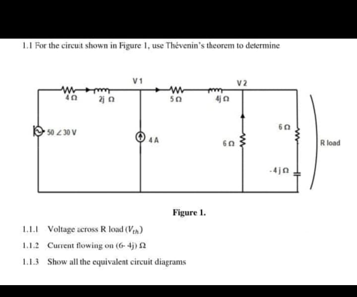 1.1 For the circuit shown in Figure 1, use Thévenin's theorem to determine
V1
V2
w-
50
2j n
4jn
50 30 V
4A
60
R load
-4jn
Figure 1.
1.1.1 Voltage across R load (Vth)
1.1.2 Current flowing on (6- 4j) 2
1.1.3 Show all the equivalent circuit diagrams
