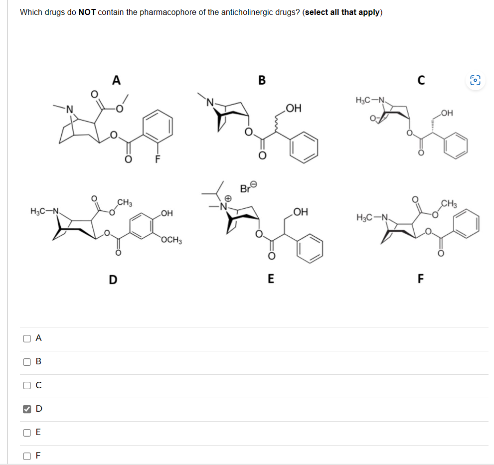 Which drugs do NOT contain the pharmacophore of the anticholinergic drugs? (select all that apply)
ПА
H3C-N.
П В
О
.
с
D
E
F
CH3
D
OH
OCH 3
Br
B
E
OH
OH
H3C-N
H3C-N.
F
OH