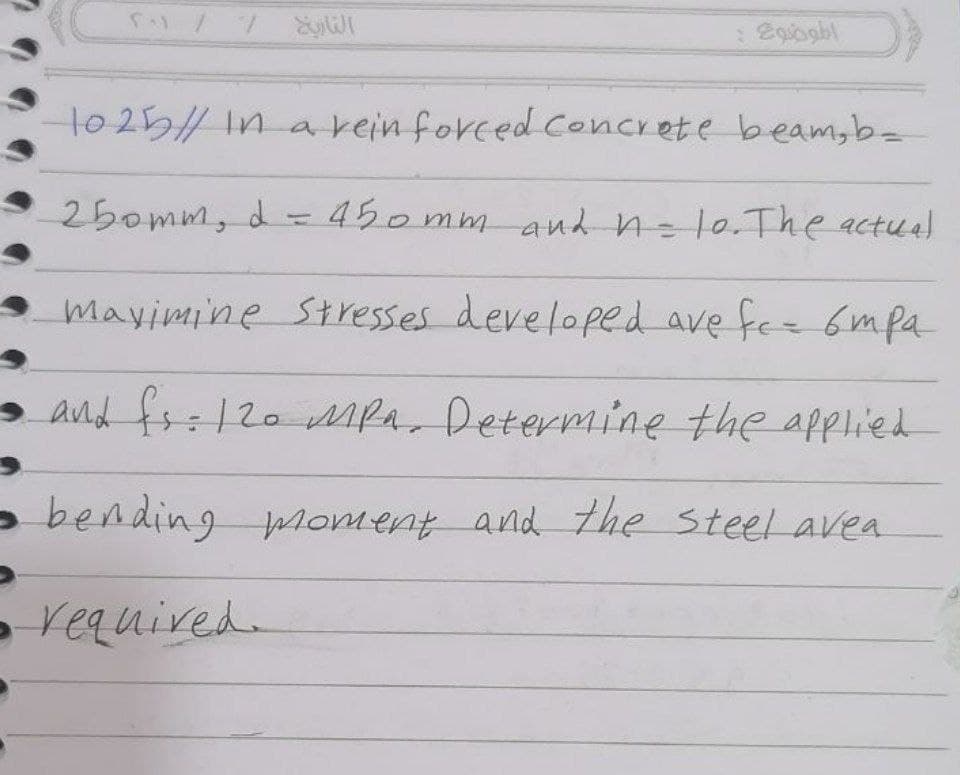 1o 25/ In a rein forced concrete beam,b=
250mm, d=D450mm and n=l0.The actual
mayimine Stresses developed ave fee 6mpa
and fs=120 MfA, Determine the applied
- bending moment and the steel avea
- required.
