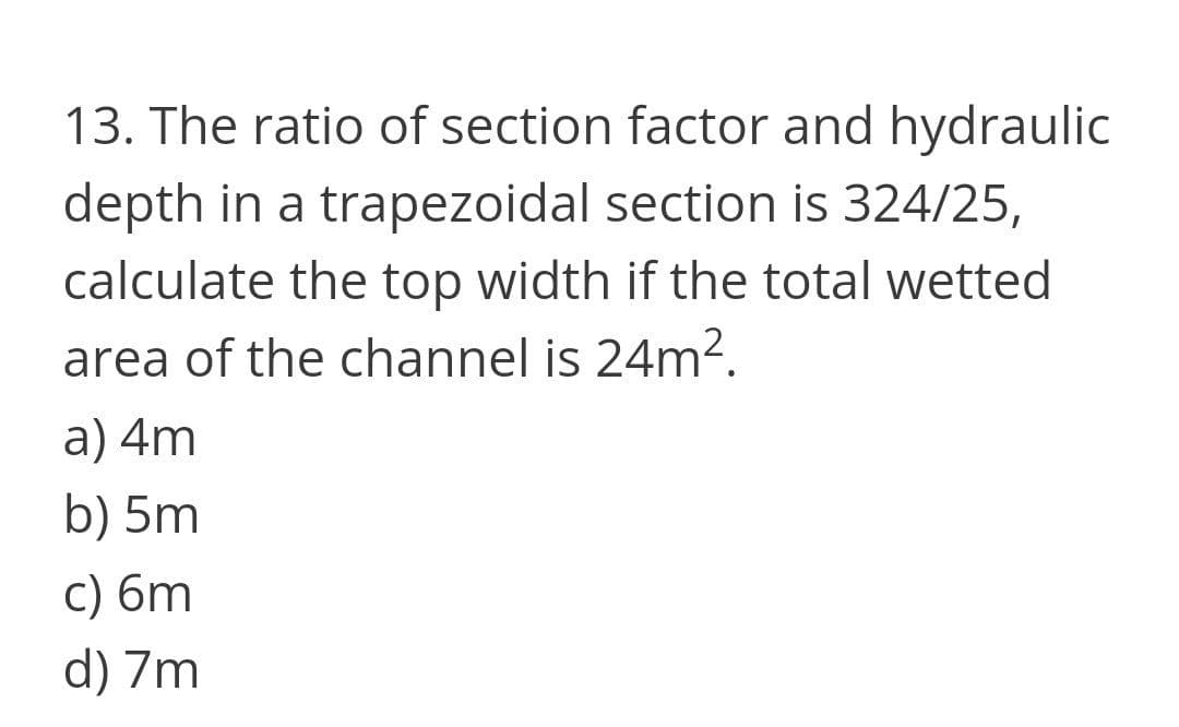 13. The ratio of section factor and hydraulic
depth in a trapezoidal section is 324/25,
calculate the top width if the total wetted
area of the channel is 24m².
a) 4m
b) 5m
c) 6m
d) 7m
