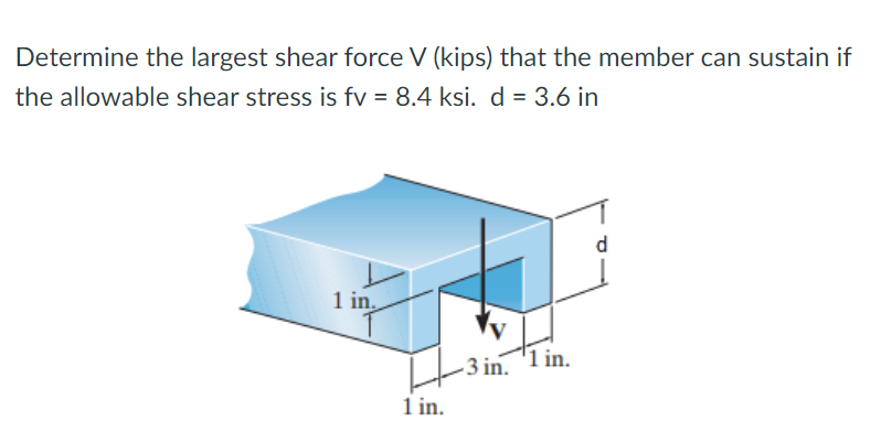 Determine the largest shear force V (kips) that the member can sustain if
the allowable shear stress is fv = 8.4 ksi. d = 3.6 in
d
1 in
3 in. '1 in.
1 in.
