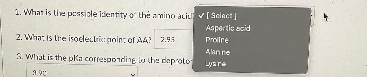 1. What is the possible identity of thè amino acid v [ Select ]
Aspartic acid
2. What is the isoelectric point of AA? 2.95
Proline
Alanine
3. What is the pKa corresponding to the deprotor
Lysine
3.90
