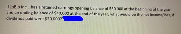 If JoBlo Inc.. has a retained earnings opening balance of $50,000 at the beginning of the year,
and an ending balance of $40,000 at the end of the year, what would be the net income/loss, if
dividends paid were $20,000?
