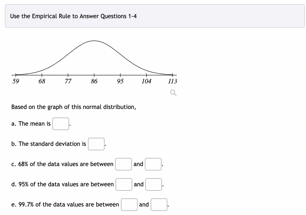 Use the Empirical Rule to Answer Questions 1-4
59
68
77
86
95
104
113
Based on the graph of this normal distribution,
a. The mean is
b. The standard deviation is
c. 68% of the data values are between
and
d. 95% of the data values are between
and
e. 99.7% of the data values are between
and
