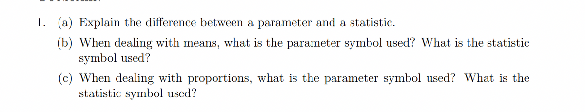 1. (a) Explain the difference between a parameter and a statistic.
(b) When dealing with means, what is the parameter symbol used? What is the statistic
symbol used?
(c) When dealing with proportions, what is the parameter symbol used? What is the
statistic symbol used?
