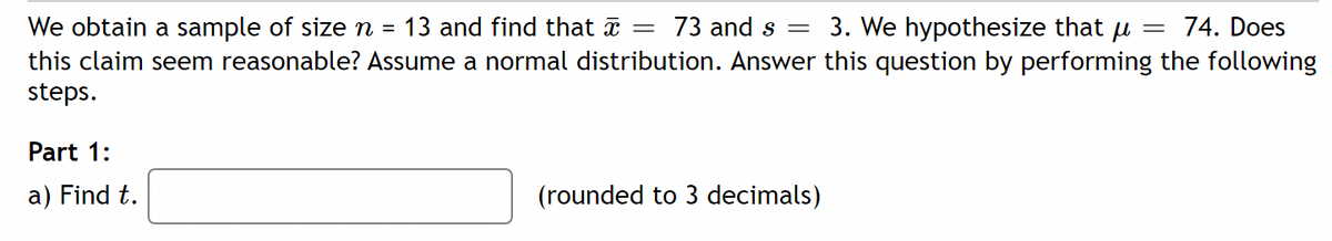 3. We hypothesize that u
We obtain a sample of size n = 13 and find that =
this claim seem reasonable? Assume a normal distribution. Answer this question by performing the following
steps.
73 and s =
74. Does
Part 1:
a) Find t.
(rounded to 3 decimals)
