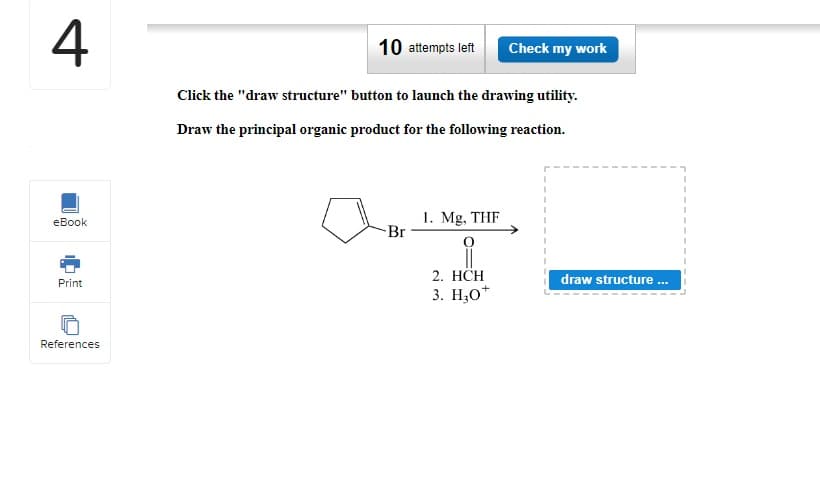 4
eBook
Print
References
10 attempts left Check my work
Click the "draw structure" button to launch the drawing utility.
Draw the principal organic product for the following reaction.
C
1. Mg, THF
i
2. HCH
3. H₂0+
draw structure ...