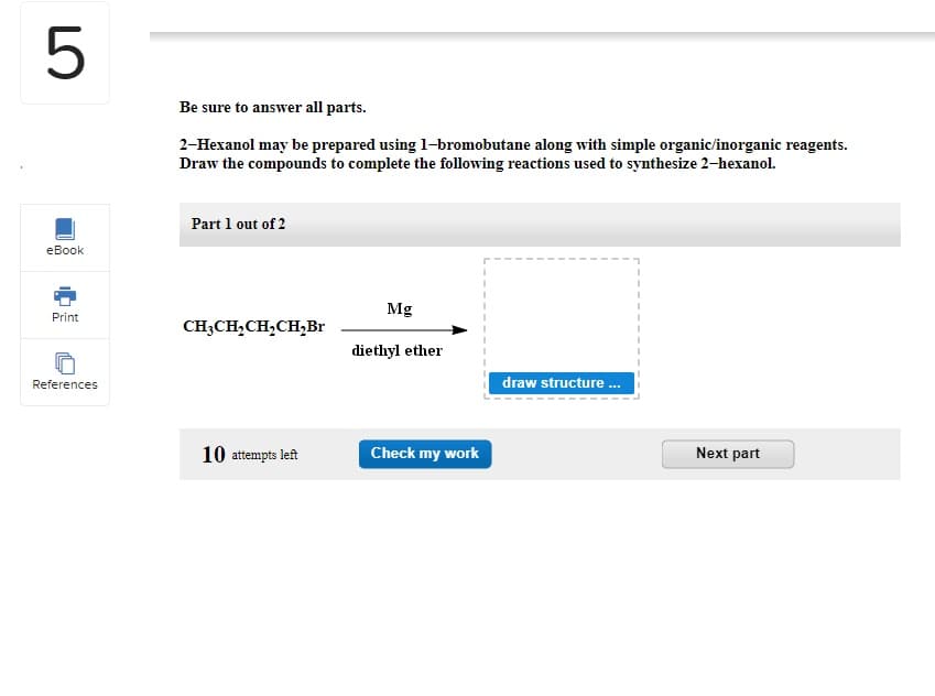 5
eBook
Print
References
Be sure to answer all parts.
2-Hexanol may be prepared using 1-bromobutane along with simple organic/inorganic reagents.
Draw the compounds to complete the following reactions used to synthesize 2-hexanol.
Part 1 out of 2
CH3CH₂CH₂CH₂Br
10 attempts left
Mg
diethyl ether
Check my work
draw structure ...
Next part