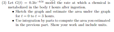 (3) Let G(t) = 0.3te-0.5t model the rate at which a chemical is
metabolized in the body t hours after ingestion.
• Sketch the graph and estimate the area under the graph
for t=0 tot = 3 hours.
Use integration by parts to compute the area you estimated
in the previous part. Show your work and include units.