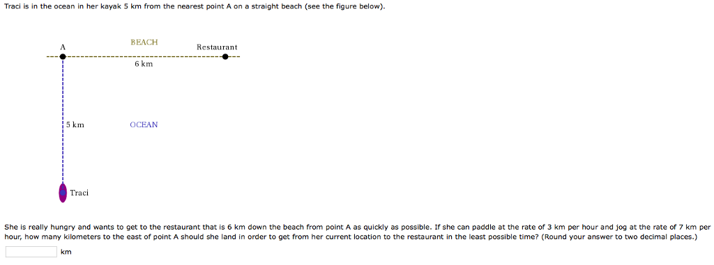 Traci is in the ocean in her kayak 5 km from the nearest point A on a straight beach (see the figure below).
5 km
Traci
BEACH
km
6 km
OCEAN
Restaurant
She is really hungry and wants to get to the restaurant that is 6 km down the beach from point A as quickly as possible. If she can paddle at the rate of 3 km per hour and jog at the rate of 7 km per
hour, how many kilometers to the east of point A should she land in order to get from her current location to the restaurant in the least possible time? (Round your answer to two decimal places.)