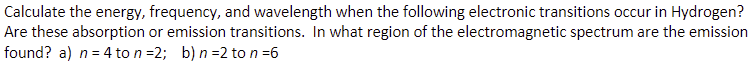 Calculate the energy, frequency, and wavelength when the following electronic transitions occur in Hydrogen?
Are these absorption or emission transitions. In what region of the electromagnetic spectrum are the emission
found? a) n = 4 to n=2; b) n =2 to n =6