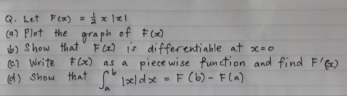 Q. Let F(x) = ²x1x1
(a) Plot the graph of F(x)
b) Show that F(x) is differentiable at x=0
(c) Write
F(x) as a piece wise function and find F'(x)
(d) Show that Ixeldx = F (b) - F(a)
a