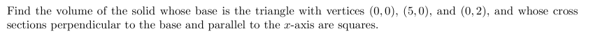 Find the volume of the solid whose base is the triangle with vertices (0,0), (5,0), and (0,2), and whose cross
sections perpendicular to the base and parallel to the x-axis are squares.