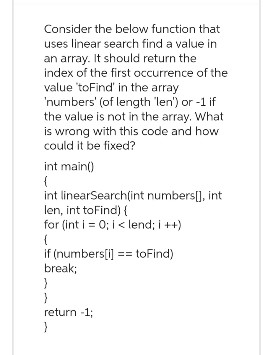 Consider the below function that
uses linear search find a value in
an array. It should return the
index of the first occurrence of the
value 'toFind' in the array
'numbers' (of length 'len') or -1 if
the value is not in the array. What
is wrong with this code and how
could it be fixed?
int main()
{
int linearSearch(int numbers[], int
len, int toFind) {
for (int i = 0; i < lend; i++)
{
if (numbers[i] == toFind)
break;
}
}
return -1;
}