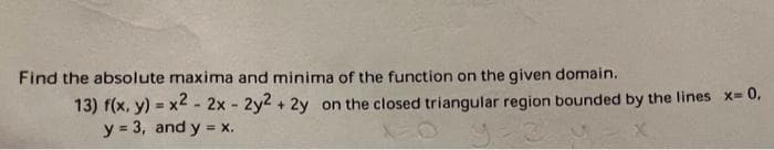 Find the absolute maxima and minima of the function on the given domain.
13) f(x, y) = x2 - 2x - 2y2 + 2y on the closed triangular region bounded by the lines x=0,
y = 3, and y = x.