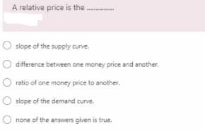 A relative price is the
O slope of the supply curve.
difference between one money price and another.
O ratio of one money price to another,
O slope of the demand curve.
none of the answers given is true.
