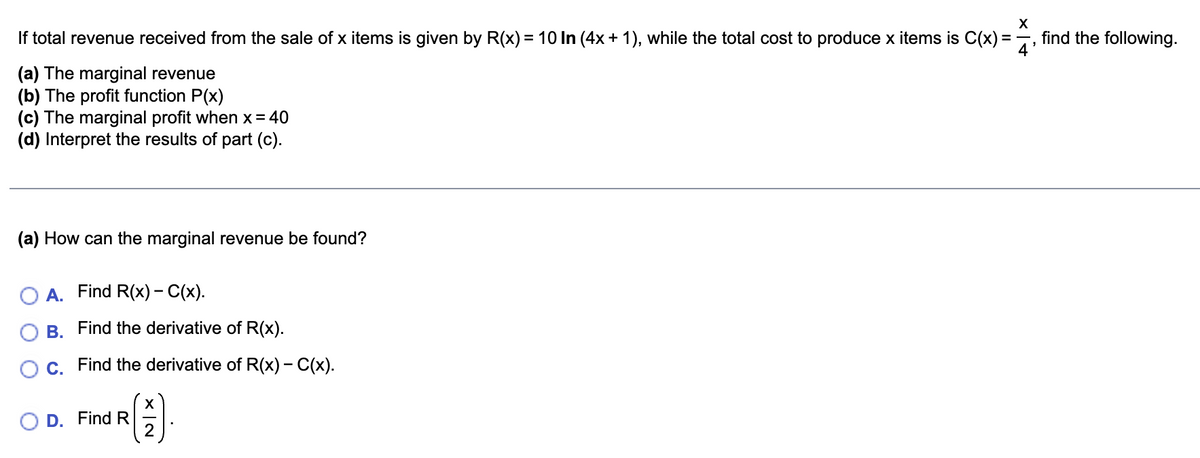 X
If total revenue received from the sale of x items is given by R(x) = 10 In (4x + 1), while the total cost to produce x items is C(x) = ¹
(a) The marginal revenue
(b) The profit function P(x)
(c) The marginal profit when x = 40
(d) Interpret the results of part (c).
(a) How can the marginal revenue be found?
A. Find R(x) - C(x).
B. Find the derivative of R(x).
C. Find the derivative of R(x) - C(x).
R( 2 ).
D. Find R
find the following.