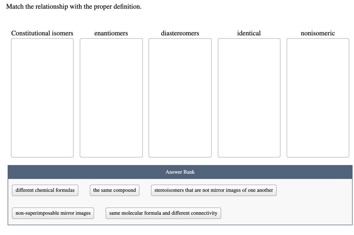 Match the relationship with the proper definition.
Constitutional isomers
enantiomers
diastereomers
identical
nonisomeric
Answer Bank
different chemical formulas
the same compound
stereoisomers that are not mirror images of one another
non-superimposable mirror images
same molecular formula and different connectivity
