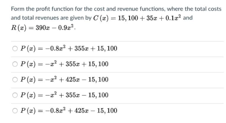 Form the profit function for the cost and revenue functions, where the total costs
and total revenues are given by C (x) = 15, 100 + 35x + 0.1x2 and
R(x) = 390x - 0.9z2.
O P (x) = -0.8a2 + 355a + 15, 100
P (x) = -x2 + 355x + 15, 100
O
P (x) = -x? + 425x – 15, 100
P (x) = -x2 + 355x – 15, 100
O P (x) =
-0.8x2 + 425x – 15, 100
