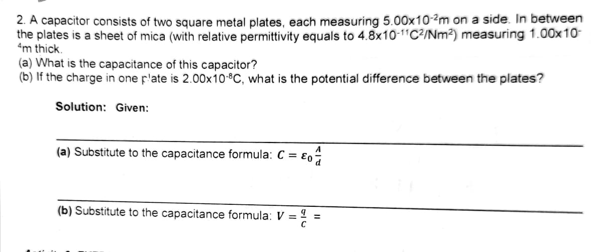 2. A capacitor consists of two square metal plates, each measuring 5.00x10-2m on a side. In between
the plates is a sheet of mica (with relative permittivity equals to 4.8x10-11C2/Nm²) measuring 1.00x10-
4m thick.
(a) What is the capacitance of this capacitor?
(b) If the charge in one p'ate is 2.00x10-8C, what is the potential difference between the plates?
Solution: Given:
A
(a) Substitute to the capacitance formula: C = ɛo
(b) Substitute to the capacitance formula: V =
C
