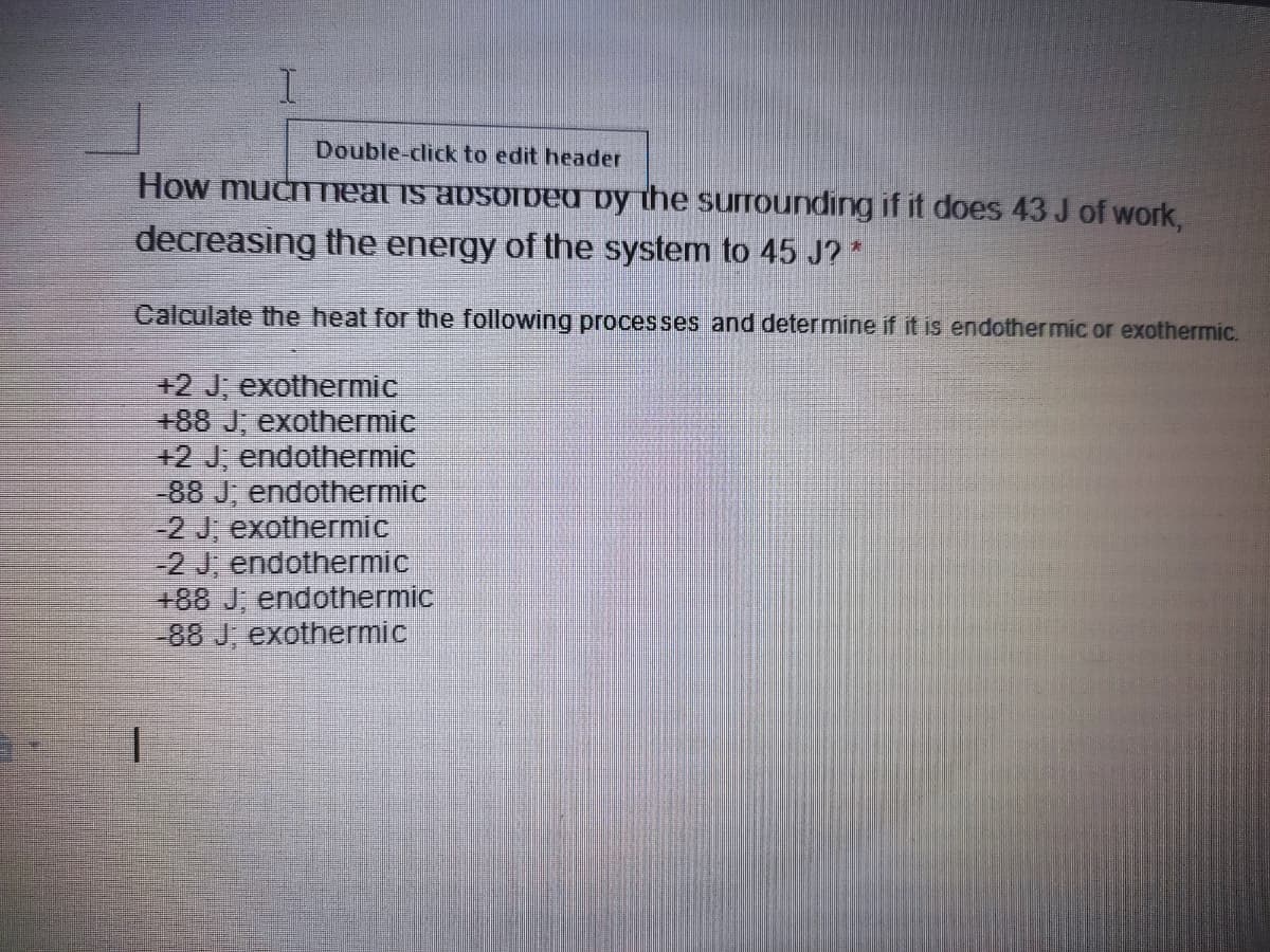 Double-click to edit header
How muchTeat is absoiDEU by the surrounding if it does 43 J of work,
decreasing the energy of the system to 45 J? *
Calculate the heat for the following processes and determine if it is endothermic or exothermic.
+2 J; exothermic
+88 J, exothermic
+2 J, endothermic
-88 J; endothermic
-2 J, exothermic
-2 J, endothermic
+88 J, endothermic
-88 J; exothermic
