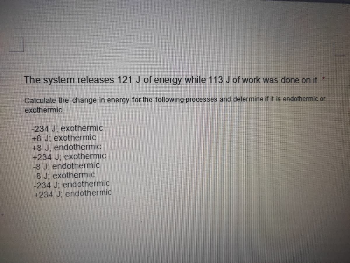 The system releases 121 J of energy while 113 J of work was done on it
Calculate the change in energy for the following processes and determine if it is endothermic or
exothermic.
-234 J, exothermic
+8 J; exothermic
+8 J, endothermic
+234 J, exothermic
-8 J; endothermic
-8 J, exothermic
-234 J; endothermic
+234 J; endothermic
