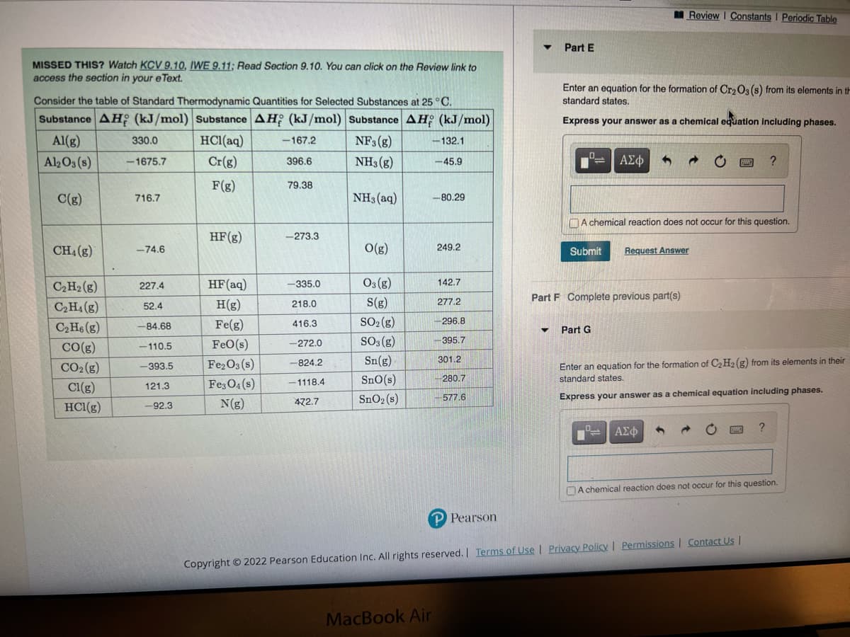 MISSED THIS? Watch KCV 9.10, IWE 9.11; Read Section 9.10. You can click on the Review link to
access the section in your eText.
Consider the table of Standard Thermodynamic Quantities for Selected Substances at 25 °C.
Substance AH (kJ/mol) Substance AH (kJ/mol) Substance AH (kJ/mol)
Al(g)
HCl(aq) -167.2
NF3 (8)
Al2O3(s)
Cr(g)
396.6
NH3(g)
F(g)
C(g)
CH4 (g)
C₂H₂(g)
C₂H4 (8)
C₂H6 (g)
CO(g)
CO₂(g)
Cl(g)
HCl(g)
T
330.0
-1675.7
716.7
-74.6
227.4
52.4
-84.68
-110.5
-393.5
121.3
-92.3
HF (g)
HF (aq)
H(g)
Fe(g)
FeO (s)
Fe₂O3(s)
Fe3O4(s)
N(g)
79.38
-273.3
-335.0
218.0
416.3
-272.0
-824.2
-1118.4
472.7
NH3(aq)
O(g)
03(g)
S(g)
SO₂(g)
SO3(g)
Sn(g)
SnO(s)
SnO₂ (s)
-132.1
-45.9
MacBook Air
-80.29
249.2
142.7
277.2
-296.8
-395.7
301.2
280.7
-577.6
P Pearson
Part E
▼
Enter an equation for the formation of Cr₂O3 (s) from its elements in th
standard states.
Express your answer as a chemical equation including phases.
ΑΣΦ 5
Submit Request Answer
Part F Complete previous part(s)
A chemical reaction does not occur for this question.
Part G
Review | Constants | Periodic Table
ΑΣΦ
Enter an equation for the formation of C₂H2 (g) from its elements in their
standard states.
Express your answer as a chemical equation including phases.
?
Copyright © 2022 Pearson Education Inc. All rights reserved. | Terms of Use | Privacy Policy | Permissions | Contact Us |
?
A chemical reaction does not occur for this question.