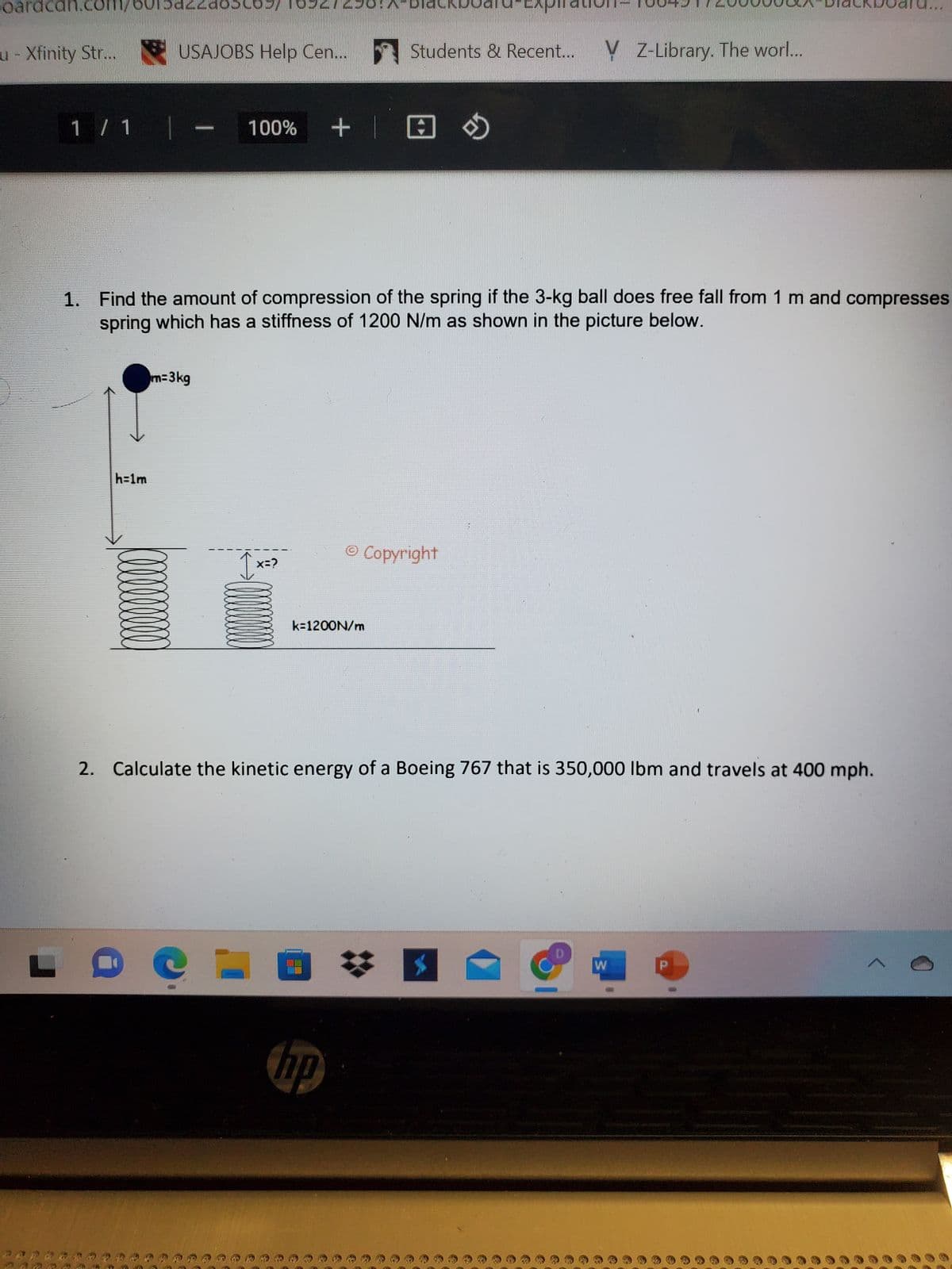 paracan.con
u - Xfinity Str...
1 / 1 |
h=1m
doboby
USAJOBS Help Cen...
m=3kg
1. Find the amount of compression of the spring if the 3-kg ball does free fall from 1 m and compresses
spring which has a stiffness of 1200 N/m as shown in the picture below.
+
100% +
1x=>
150-A-DI
e
CL
k=1200N/m
D
Students & Recent... V Z-Library. The worl...
2. Calculate the kinetic energy of a Boeing 767 that is 350,000 lbm and travels at 400 mph.
hp
© Copyright
W