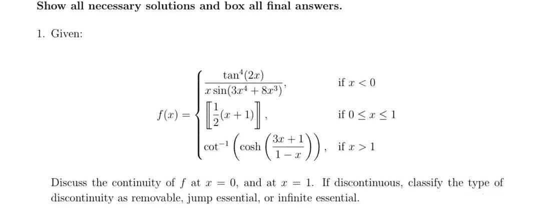 Show all necessary solutions and box all final answers.
1. Given:
f(x)
=
tan¹ (2x)
r sin(3x4 + 8x³)
(x + 1)
1
cot-1
-¹ (cash (₁²+1)),
if x < 0
if 0 ≤ x ≤ 1
if t > 1
Discuss the continuity of fat x = 0, and at x = 1. If discontinuous, classify the type of
discontinuity as removable, jump essential, or infinite essential.