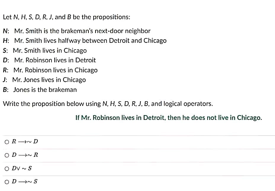 Let N, H, S, D, R, J, and B be the propositions:
N: Mr. Smith is the brakeman's next-door neighbor
H: Mr. Smith lives halfway between Detroit and Chicago
S: Mr. Smith lives in Chicago
D: Mr. Robinson lives in Detroit
R: Mr. Robinson lives in Chicago
J: Mr. Jones lives in Chicago
B: Jones is the brakeman
Write the proposition below using N, H, S, D, R, J, B, and logical operators.
ORD
ODR
O DV~S
OD ~S
If Mr. Robinson lives in Detroit, then he does not live in Chicago.