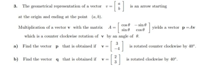 3. The geometrical representation of a vector v =
is an arrow starting
at the origin and ending at the point (a, b).
cos 0 - sin e
Multiplication of a vector v with the matrix A = sin ® cos 0
yields a vector p=Av
which is a counter clockwise rotation of v by an angle of e.
a) Find the vector p that is obtained if
v =
is rotated counter clockwise by 40°.
b) Find the vector q that is obtained if v =
is rotated clockwise by 40°.
