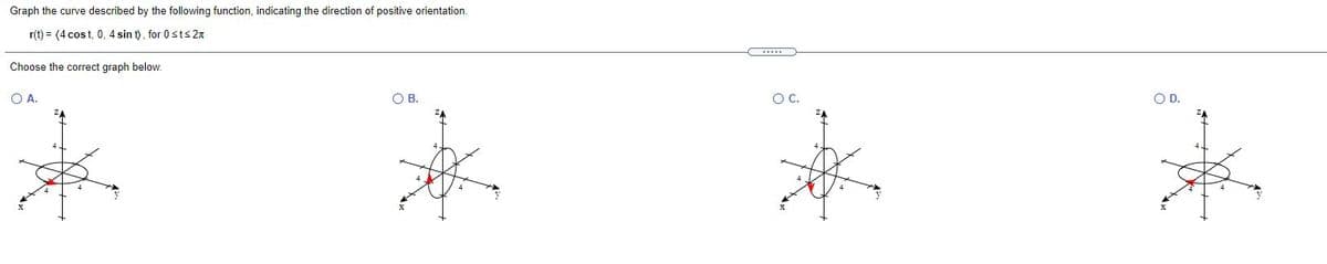 Graph the curve described by the following function, indicating the direction of positive orientation.
r(t) = (4 cos t, 0, 4 sin t), for 0sts 2n
Choose the correct graph below.
OA.
OB.
OC.
OD.
ZA
