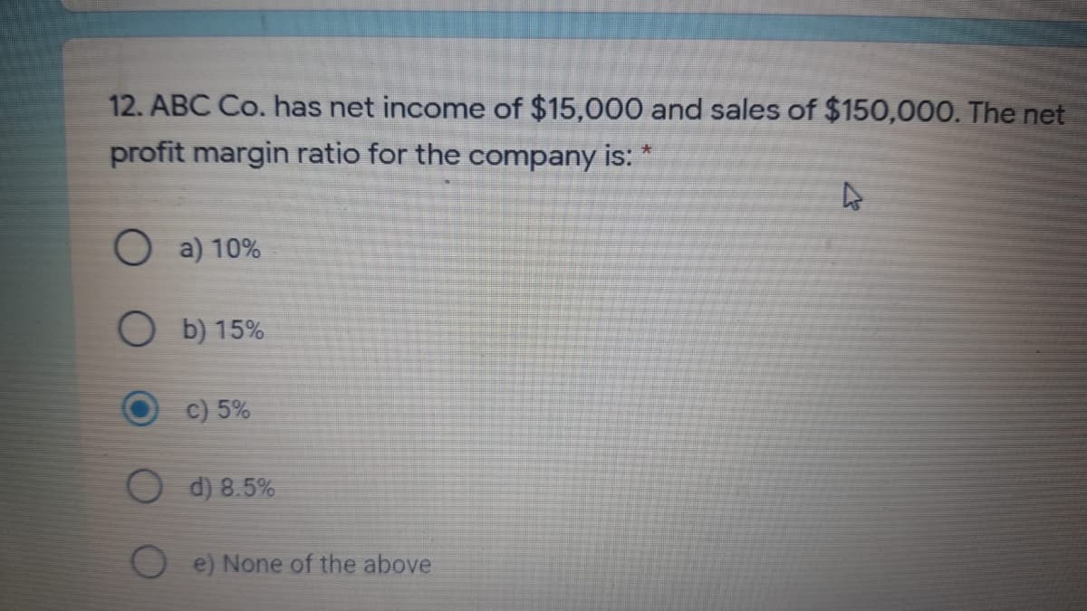 12. ABC Co. has net income of $15,000 and sales of $150,000. The net
profit margin ratio for the company is:
a) 10%
O b) 15%
c) 5%
O d) 8.5%
e) None of the above
