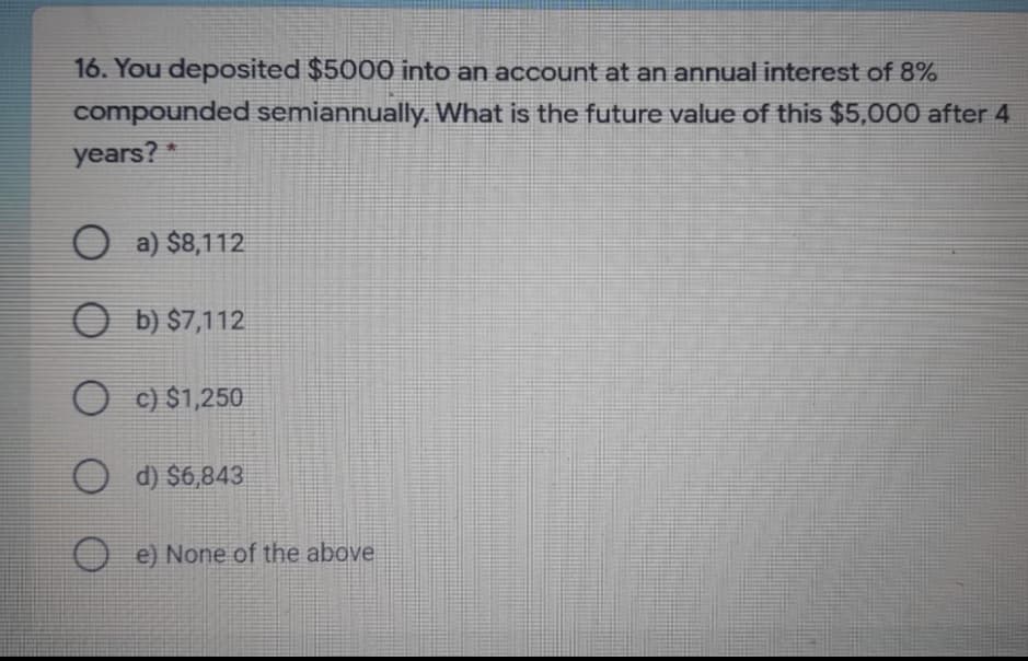 16. You deposited $5000 into an account at an annual interest of 8%
compounded semiannually. What is the future value of this $5,000 after 4
years?*
O a) $8,112
O b) $7,112
O c) $1,250
O d) $6,843
O e) None of the above
