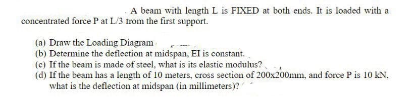 .A beam with length L is FIXED at both ends. It is loaded with a
concentrated force P at L/3 trom the first support.
(a) Draw the Loading Diagram
(b) Determine the deflection at midspan, EI is constant.
(c) If the beam is made of steel, what is its elastic modulus?
(d) If the beam has a length of 10 meters, cross section of 200x200mm, and force P is 10 kN,
what is the deflection at midspan (in millimeters)?
